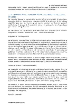 IES Clara Campoamor (La Solana)
68
Departamento de Educación Física
pedagógica, abierto a nuevos planteamientos didácticos y a la incorporación de contenidos
que puedan suponer una mejora en el proceso de enseñanza-aprendizaje.
12.3. CONTRIBUCIÓN A LA ADQUISICIÓN DE LAS COMPETENCIAS CLAVES
EN LA ESO
La educación basada en competencias permite definir los resultados de aprendizaje
esperados desde un planteamiento integrador, dirigido a la aplicación de los saberes
adquiridos para que los alumnos y las alumnas consigan un desarrollo personal
satisfactorio, el ejercicio de la ciudadanía activa y la participación en el aprendizaje
permanente a lo largo de la vida.
En este sentido las características de la Educación Física permiten que las distintas
competencias clave sean desarrolladas como a continuación se expone:
Competencias sociales y cívicas.
Las actividades físico-deportivas en general son un medio de gran eficacia para facilitar la
integración y fomentar el respeto, la tolerancia, la cooperación, la aceptación de normas, el
trabajo en equipo, etc. La participación en deportes y juegos de distinto tipo, la realización
de gran variedad de tareas en grupo y otras actividades en las que se interacciona con
otros, generan la necesidad de adoptar actitudes que permitan al alumno desenvolverse en
un entorno social, produciéndose de esta manera unos aprendizajes de gran valor, que
podrán ser transferidos a situaciones de la vida cotidiana de nuestros alumnos y alumnas,
colaborando además de esta manera al desarrollo de los elementos transversales.
Es importante señalar cómo el hecho de incluir un bloque específico de actitudes, valores y
normas implica el compromiso con el desarrollo de estos componentes tan importantes en
nuestro día a día y que conforman la base sobre la que se estructura la convivencia.
Sentido de iniciativa y espíritu emprendedor.
La elaboración de proyectos personales relacionados con la propia práctica física, la
organización y puesta en práctica de forma autónoma de una considerable variedad de
actividades desarrolladas en clase o la participación en proyectos grupales, son algunas de
las situaciones que se dan en las clases de Educación Física, en las que el alumno tendrá
que poner en juego todos sus recursos personales, de forma que, asumiendo
responsabilidades, tomando decisiones, mostrándose perseverante en sus acciones y
superando las dificultades, dé respuesta de forma creativa a los retos planteados.
Por otro lado, la propia dinámica de participación en los deportes exige la adopción de
posturas proactivas, con constantes procesos de toma de decisiones en función de los
condicionantes presentes en la práctica y la aplicación de los recursos que en cada caso se
consideren más adecuados.
Aprender a aprender.
 