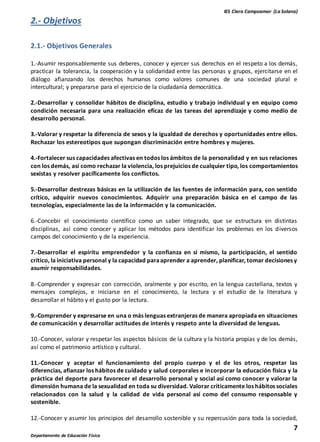 IES Clara Campoamor (La Solana)
7
Departamento de Educación Física
2.- Objetivos
2.1.- Objetivos Generales
1.-Asumir responsablemente sus deberes, conocer y ejercer sus derechos en el respeto a los demás,
practicar la tolerancia, la cooperación y la solidaridad entre las personas y grupos, ejercitarse en el
diálogo afianzando los derechos humanos como valores comunes de una sociedad plural e
intercultural; y prepararse para el ejercicio de la ciudadanía democrática.
2.-Desarrollar y consolidar hábitos de disciplina, estudio y trabajo individual y en equipo como
condición necesaria para una realización eficaz de las tareas del aprendizaje y como medio de
desarrollo personal.
3.-Valorar y respetar la diferencia de sexos y la igualdad de derechos y oportunidades entre ellos.
Rechazar los estereotipos que supongan discriminación entre hombres y mujeres.
4.-Fortalecer sus capacidades afectivas en todos los ámbitos de la personalidad y en sus relaciones
con los demás, así como rechazar la violencia, los prejuicios de cualquier tipo, los comportamientos
sexistas y resolver pacíficamente los conflictos.
5.-Desarrollar destrezas básicas en la utilización de las fuentes de información para, con sentido
crítico, adquirir nuevos conocimientos. Adquirir una preparación básica en el campo de las
tecnologías, especialmente las de la información y la comunicación.
6.-Concebir el conocimiento científico como un saber integrado, que se estructura en distintas
disciplinas, así como conocer y aplicar los métodos para identificar los problemas en los diversos
campos del conocimiento y de la experiencia.
7.-Desarrollar el espíritu emprendedor y la confianza en sí mismo, la participación, el sentido
crítico, la iniciativa personal y la capacidad paraaprender a aprender, planificar, tomar decisiones y
asumir responsabilidades.
8.-Comprender y expresar con corrección, oralmente y por escrito, en la lengua castellana, textos y
mensajes complejos, e iniciarse en el conocimiento, la lectura y el estudio de la literatura y
desarrollar el hábito y el gusto por la lectura.
9.-Comprender y expresarse en una o más lenguas extranjeras de manera apropiada en situaciones
de comunicación y desarrollar actitudes de interés y respeto ante la diversidad de lenguas.
10.-Conocer, valorar y respetar los aspectos básicos de la cultura y la historia propias y de los demás,
así como el patrimonio artístico y cultural.
11.-Conocer y aceptar el funcionamiento del propio cuerpo y el de los otros, respetar las
diferencias, afianzar los hábitos de cuidado y salud corporales e incorporar la educación física y la
práctica del deporte para favorecer el desarrollo personal y social así como conocer y valorar la
dimensión humana de la sexualidad en toda su diversidad. Valorar críticamente los hábitos sociales
relacionados con la salud y la calidad de vida personal así como del consumo responsable y
sostenible.
12.-Conocer y asumir los principios del desarrollo sostenible y su repercusión para toda la sociedad,
 