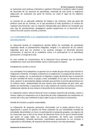 IES Clara Campoamor (La Solana)
82
Departamento de Educación Física
La evaluación será continua y formativa y aportará información al profesor sobre el grado
de desarrollo de los procesos de aprendizaje, valorando de esta forma la progresiva
adquisición de autonomía por parte de alumno, así como el logro de los objetivos
planteados.
La creación de un adecuado ambiente de trabajo y de confianza, tanto por parte del
profesor como de los alumnos, en el que prevalezca el trato igualitario y el rechazo de
cualquier discriminación, será un requisito indispensable para obtener los resultados que
este tipo de planteamientos pedagógicos pueden proporcionar en el desarrollo de la
cultura física de nuestros alumnos y alumnas.
14.3 CONTRIBUCIÓN A LA ADQUISICIÓN DE COMPETENCIAS CLAVES EN
BACHILLERATO
La educación basada en competencias permite definir los resultados de aprendizaje
esperados desde un planteamiento integrador, dirigido a la aplicación de los saberes
adquiridos para que los alumnos y las alumnas consigan un desarrollo personal
satisfactorio, el ejercicio de la ciudadanía activa y la participación en el aprendizaje
permanente a lo largo de la vida.
En este sentido las características de la Educación Física permiten que las distintas
competencias clave sean desarrolladas como a continuación se expone:
Competencias sociales y cívicas.
Las actividades físico-deportivas en general son un medio de gran eficacia para facilitar la
integración y fomentar el respeto, la tolerancia, la cooperación, la aceptación de normas, el
trabajo en equipo, etc. La participación en deportes y juegos de distinto tipo, la realización
de gran variedad de tareas en grupo y otras actividades en las que se interacciona con
otros, generan la necesidad de adoptar actitudes que permitan al alumno desenvolverse en
un entorno social, produciéndose de esta manera unos aprendizajes de gran valor, que
podrán ser transferidos a situaciones de la vida cotidiana de nuestros alumnos y alumnas,
colaborando además de esta manera al desarrollo de los elementos transversales.
Es importante señalar cómo el hecho de incluir un bloque específico de actitudes, valores y
normas implica el compromiso con el desarrollo de estos componentes tan importantes en
nuestro día a día y que conforman la base sobre la que se estructura la convivencia.
Sentido de iniciativa y espíritu emprendedor.
La elaboración de proyectos personales relacionados con la propia práctica física, la
organización y puesta en práctica de forma autónoma de una considerable variedad de
actividades desarrolladas en clase o la participación en proyectos grupales, son algunas de
las situaciones que se dan en las clases de Educación Física, en las que el alumno tendrá
que poner en juego todos sus recursos personales, de forma que, asumiendo
responsabilidades, tomando decisiones, mostrándose perseverante en sus acciones y
superando las dificultades, dé respuesta de forma creativa a los retos planteados.
 