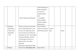 -
-
- - Daţi exemple de astfel de gâze!
soarele straluceşte cu
putere, apar florile...
se trezesc din
amorţire primele
gâze.
... musculiţele,
fluturii, albinele,
furnicile, bondarii,
buburuzele etc.
4. Anunţarea
subiectului şi
a obiectivelor
operaţionale
1 min.
Astăzi, vom trece la o nouă lecţie
care se numeşte Buburuza. Acest
text este scris după Eugen Jianu.
Vom citi textul şi vom folosi mai
multe tipuri de citire: citire în gând,
în lanţ, pe fragmente, selectivă;
vom descoperi cuvinte noi cu
ajutorul cărora vom alcătui
propoziţii.
Scriu data şi titlul lecţiei pe tablă.
Elevii ascultă cu
atenţie şi scriu data şi
titlul lecţiei pe caiete.
Conver-
saţia frontal
5. Dirijarea Prezint câteva date despre autor. Reţin titluri de
 