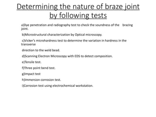 Determining the nature of braze joint
by following tests
a)Dye penetration and radiography test to check the soundness of the brazing
joint.
b)Microstructural characterization by Optical microscopy.
c)Vicker’s microhardness test to determine the variation in hardness in the
transverse
direction to the weld bead.
d)Scanning Electron Microscopy with EDS to detect composition.
e)Tensile test.
f)Three point bend test.
g)Impact test
h)Immersion corrosion test.
i)Corrosion test using electrochemical workstation.
 