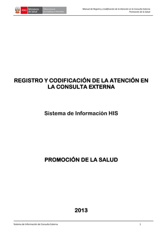 Sistema de Información de Consulta Externa 1
Manual de Registro y Codificación de la Atención en la Consulta Externa
Promoción de la Salud
REGISTRO Y CODIFICACIÓN DE LA ATENCIÓN EN
LA CONSULTA EXTERNA
Sistema de Información HIS
PROMOCIÓN DE LA SALUD
2013
 