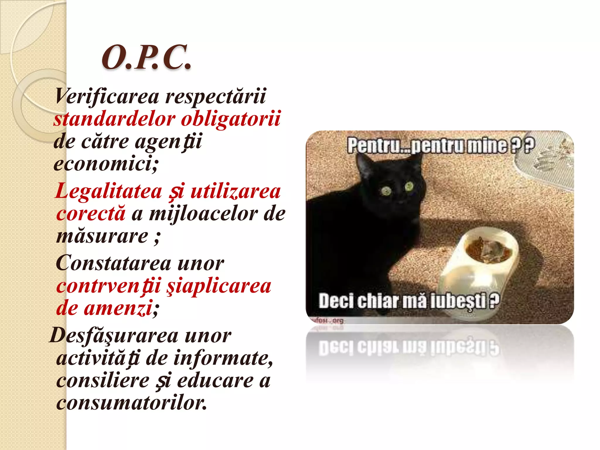 O.P.C.
Verificarea respectării
standardelor obligatorii
de către agenții
economici;
Legalitatea și utilizarea
corectă a mijloacelor de
măsurare ;
Constatarea unor
contrvenții şiaplicarea
de amenzi;
Desfăşurarea unor
activități de informate,
consiliere și educare a
consumatorilor.
 