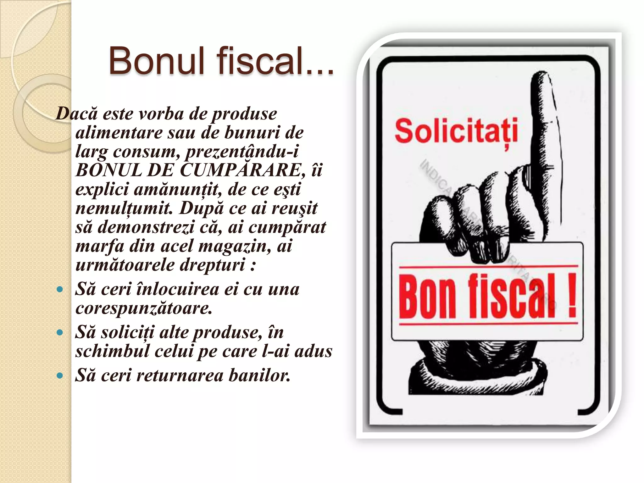 Bonul fiscal...
Dacă este vorba de produse
  alimentare sau de bunuri de
  larg consum, prezentându-i
  BONUL DE CUMPĂRARE, îi
  explici amănunţit, de ce eşti
  nemulţumit. După ce ai reuşit
  să demonstrezi că, ai cumpărat
  marfa din acel magazin, ai
  următoarele drepturi :
 Să ceri înlocuirea ei cu una
  corespunzătoare.
 Să soliciţi alte produse, în
  schimbul celui pe care l-ai adus
 Să ceri returnarea banilor.
 