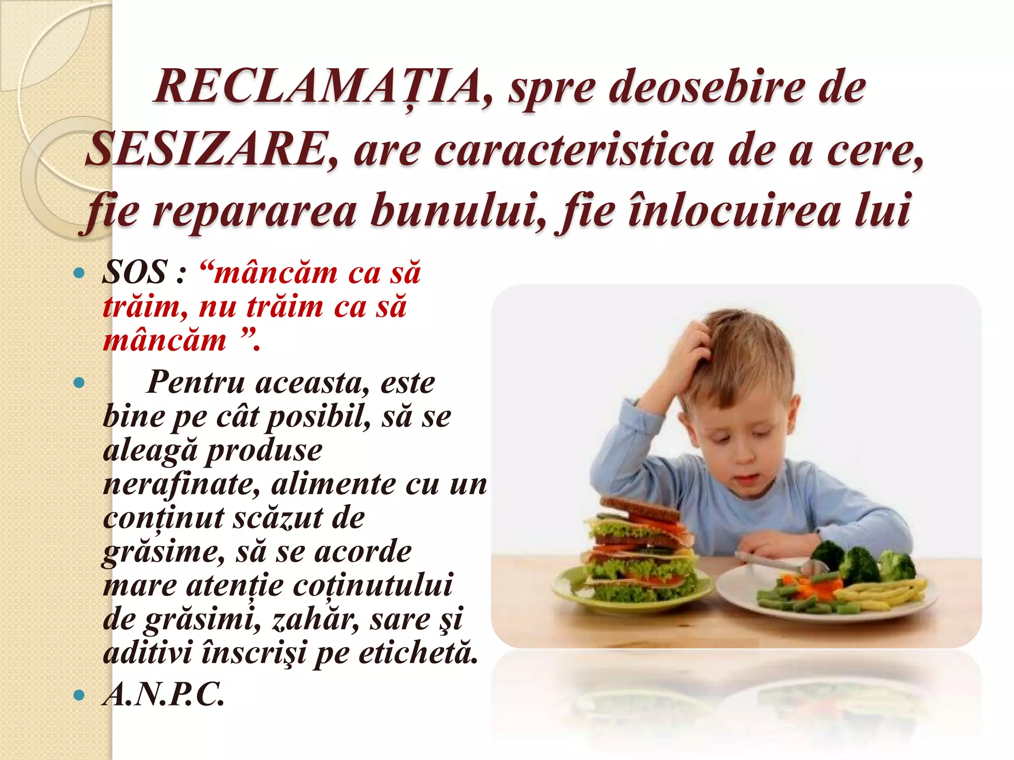 RECLAMAŢIA, spre deosebire de
 SESIZARE, are caracteristica de a cere,
 fie repararea bunului, fie înlocuirea lui
 SOS : “mâncăm ca să
  trăim, nu trăim ca să
  mâncăm ”.
    Pentru aceasta, este
  bine pe cât posibil, să se
  aleagă produse
  nerafinate, alimente cu un
  conţinut scăzut de
  grăsime, să se acorde
  mare atenţie coţinutului
  de grăsimi, zahăr, sare şi
  aditivi înscrişi pe etichetă.
 A.N.P.C.
 