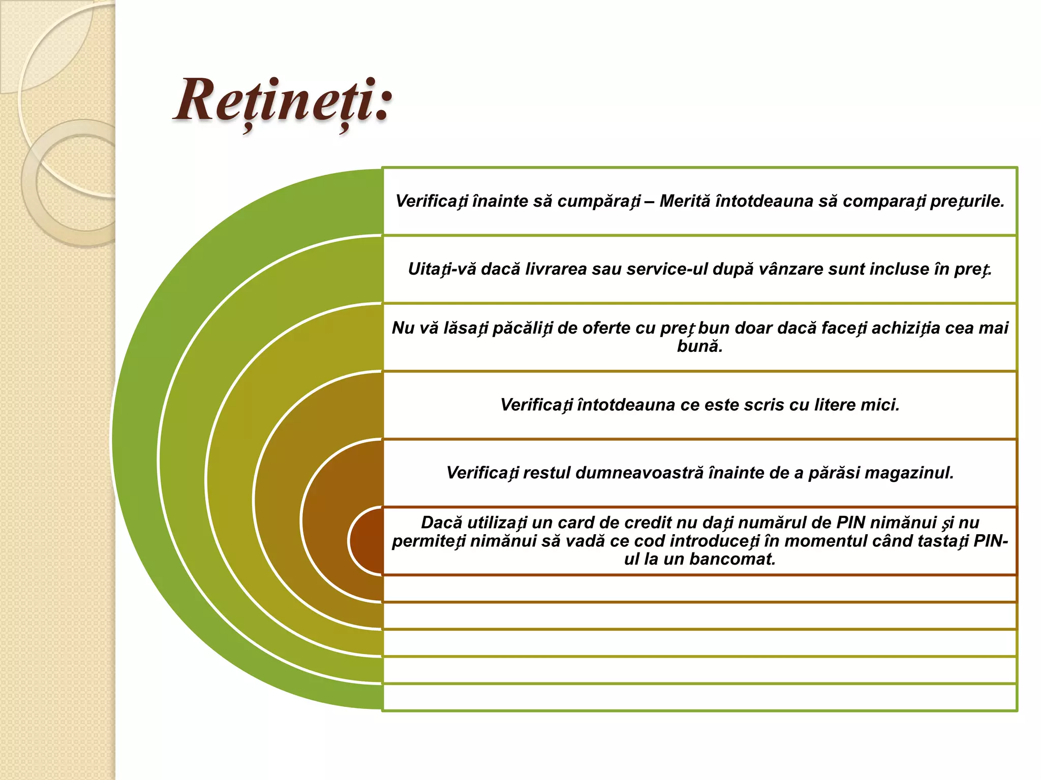 Reţineţi:
            Verificați înainte să cumpărați – Merită întotdeauna să comparați prețurile.


             Uitați-vă dacă livrarea sau service-ul după vânzare sunt incluse în preț.


        Nu vă lăsați păcăliți de oferte cu preț bun doar dacă faceți achiziția cea mai
                                             bună.


                         Verificați întotdeauna ce este scris cu litere mici.


                  Verificați restul dumneavoastră înainte de a părăsi magazinul.

           Dacă utilizați un card de credit nu dați numărul de PIN nimănui și nu
        permiteți nimănui să vadă ce cod introduceți în momentul când tastați PIN-
                                     ul la un bancomat.
 