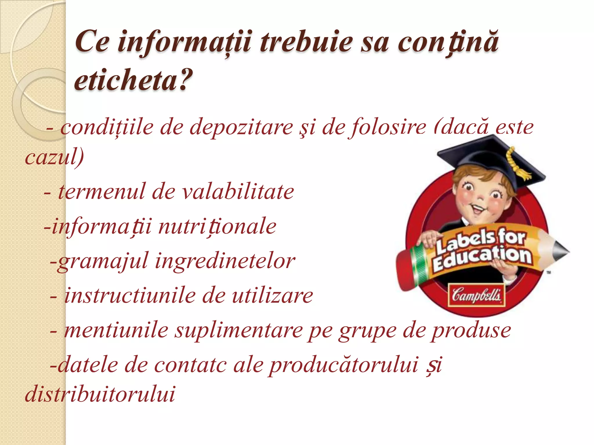 Ce informaţii trebuie sa conțină
     eticheta?
  - condiţiile de depozitare şi de folosire (dacă este
cazul)
  - termenul de valabilitate
  -informații nutriționale
   -gramajul ingredinetelor
   - instructiunile de utilizare
   - mentiunile suplimentare pe grupe de produse
   -datele de contatc ale producătorului și
distribuitorului
 