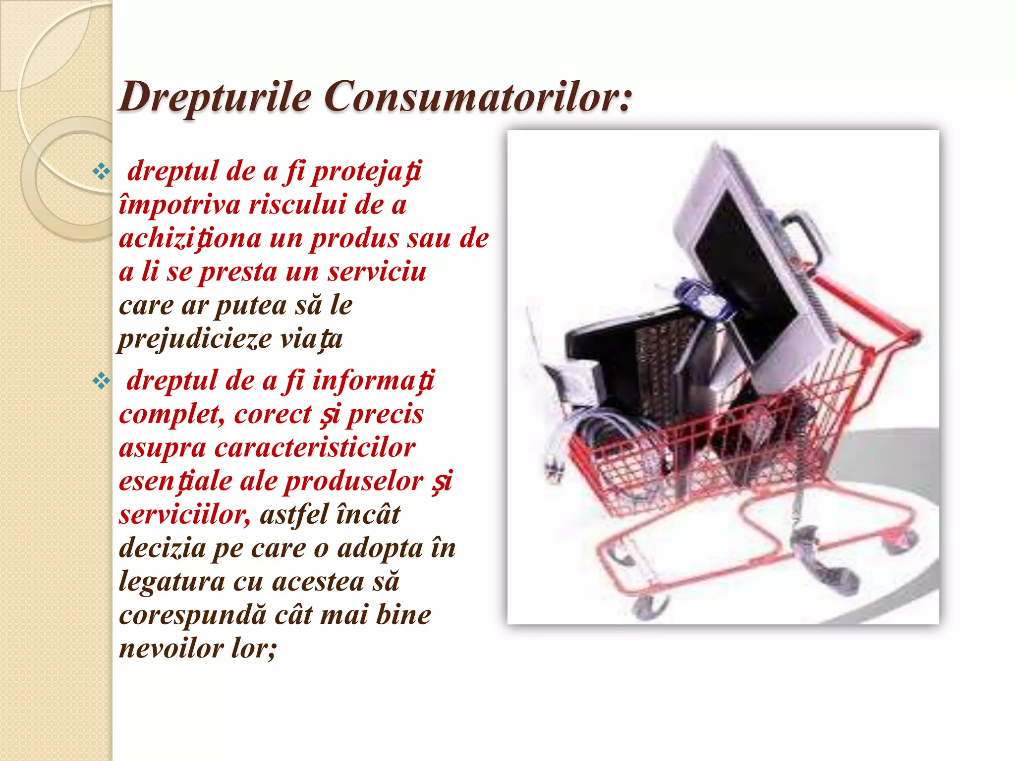 Drepturile Consumatorilor:
 dreptul de a fi protejați
 împotriva riscului de a
 achiziționa un produs sau de
 a li se presta un serviciu
 care ar putea să le
 prejudicieze viața
 dreptul de a fi informați
 complet, corect și precis
 asupra caracteristicilor
 esențiale ale produselor și
 serviciilor, astfel încât
 decizia pe care o adopta în
 legatura cu acestea să
 corespundă cât mai bine
 nevoilor lor;
 