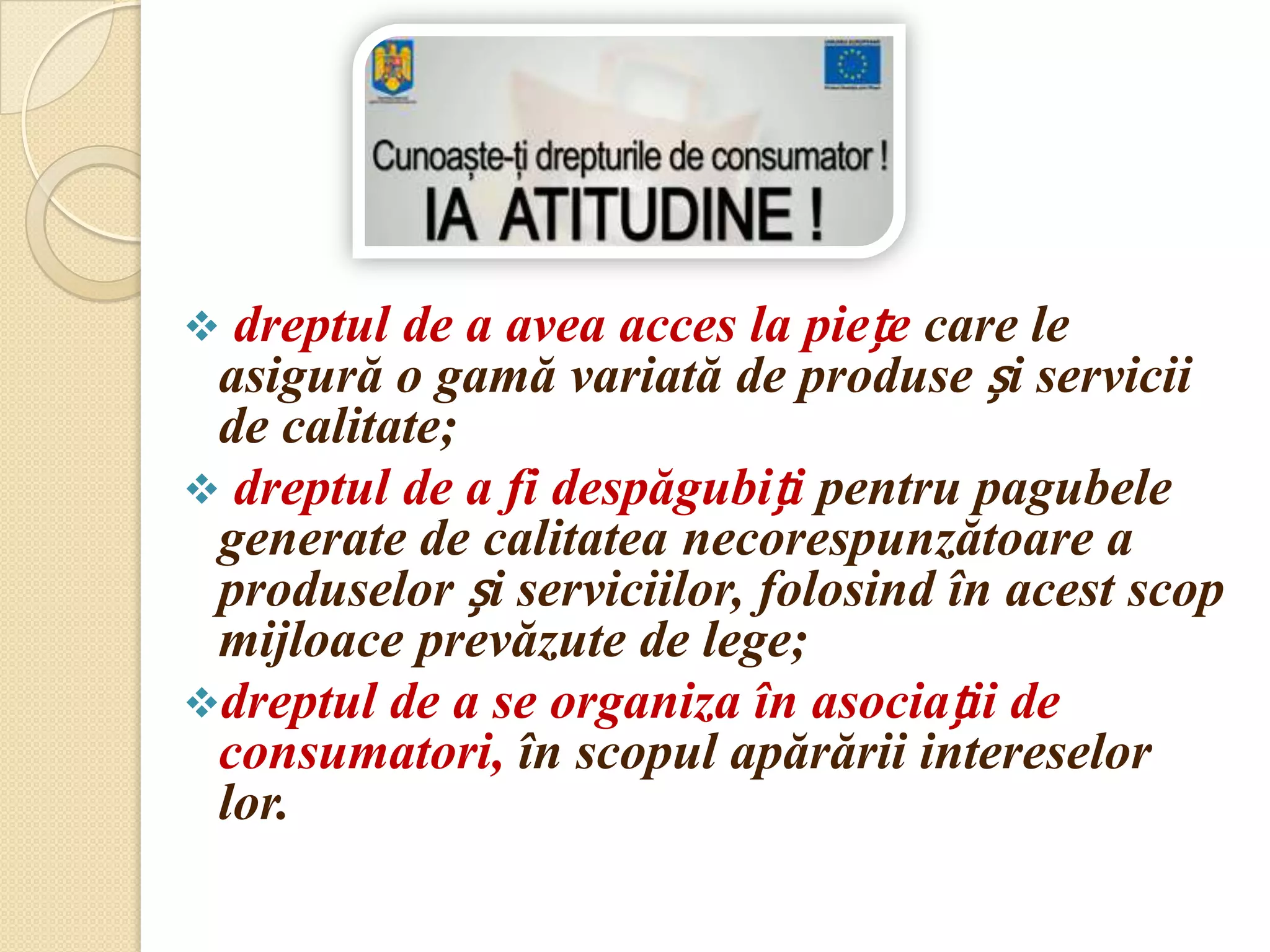 dreptul de a avea acces la piețe care le
 asigură o gamă variată de produse și servicii
 de calitate;
 dreptul de a fi despăgubiți pentru pagubele
 generate de calitatea necorespunzătoare a
 produselor și serviciilor, folosind în acest scop
 mijloace prevăzute de lege;
dreptul de a se organiza în asociații de
 consumatori, în scopul apărării intereselor
 lor.
 