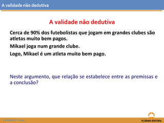 A validade não dedutiva 
A validade não dedutiva 
Cerca de 90% dos futebolistas que jogam em grandes clubes são 
atletas muito bem pagos. 
Mikael joga num grande clube. 
Logo, Mikael é um atleta muito bem pago. 
Neste argumento, que relação se estabelece entre as premissas e 
a conclusão? 
FILOSOFIA 11.º ano 
 