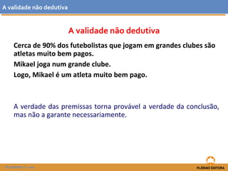 A validade não dedutiva 
A validade não dedutiva 
Cerca de 90% dos futebolistas que jogam em grandes clubes são 
atletas muito bem pagos. 
Mikael joga num grande clube. 
Logo, Mikael é um atleta muito bem pago. 
A verdade das premissas torna provável a verdade da conclusão, 
mas não a garante necessariamente. 
FILOSOFIA 11.º ano 
 