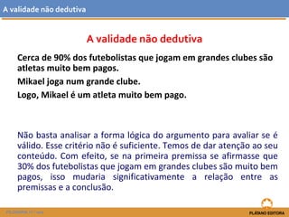 A validade não dedutiva 
A validade não dedutiva 
Cerca de 90% dos futebolistas que jogam em grandes clubes são 
atletas muito bem pagos. 
Mikael joga num grande clube. 
Logo, Mikael é um atleta muito bem pago. 
Não basta analisar a forma lógica do argumento para avaliar se é 
válido. Esse critério não é suficiente. Temos de dar atenção ao seu 
conteúdo. Com efeito, se na primeira premissa se afirmasse que 
30% dos futebolistas que jogam em grandes clubes são muito bem 
pagos, isso mudaria significativamente a relação entre as 
premissas e a conclusão. 
FILOSOFIA 11.º ano 
 