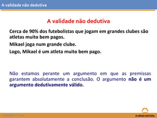 A validade não dedutiva 
A validade não dedutiva 
Cerca de 90% dos futebolistas que jogam em grandes clubes são 
atletas muito bem pagos. 
Mikael joga num grande clube. 
Logo, Mikael é um atleta muito bem pago. 
Não estamos perante um argumento em que as premissas 
garantem absolutamente a conclusão. O argumento não é um 
argumento dedutivamente válido. 
FILOSOFIA 11.º ano 
 