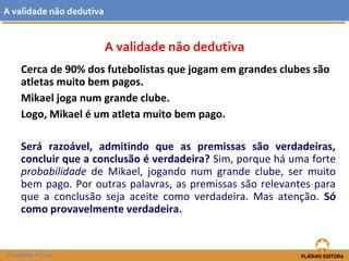 A validade não dedutiva 
A validade não dedutiva 
Cerca de 90% dos futebolistas que jogam em grandes clubes são 
atletas muito bem pagos. 
Mikael joga num grande clube. 
Logo, Mikael é um atleta muito bem pago. 
Será razoável, admitindo que as premissas são verdadeiras, 
concluir que a conclusão é verdadeira? Sim, porque há uma forte 
probabilidade de Mikael, jogando num grande clube, ser muito 
bem pago. Por outras palavras, as premissas são relevantes para 
que a conclusão seja aceite como verdadeira. Mas atenção. Só 
como provavelmente verdadeira. 
FILOSOFIA 11.º ano 
 