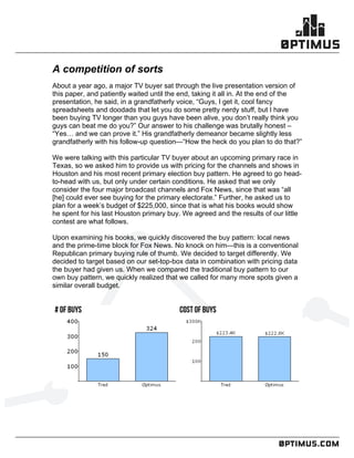 .comconfidential
	
  
	
  
	
  
A competition of sorts
About a year ago, a major TV buyer sat through the live presentation version of
this paper, and patiently waited until the end, taking it all in. At the end of the
presentation, he said, in a grandfatherly voice, “Guys, I get it, cool fancy
spreadsheets and doodads that let you do some pretty nerdy stuff, but I have
been buying TV longer than you guys have been alive, you don’t really think you
guys can beat me do you?” Our answer to his challenge was brutally honest –
“Yes… and we can prove it.” His grandfatherly demeanor became slightly less
grandfatherly with his follow-up question—“How the heck do you plan to do that?”
We were talking with this particular TV buyer about an upcoming primary race in
Texas, so we asked him to provide us with pricing for the channels and shows in
Houston and his most recent primary election buy pattern. He agreed to go head-
to-head with us, but only under certain conditions. He asked that we only
consider the four major broadcast channels and Fox News, since that was “all
[he] could ever see buying for the primary electorate.” Further, he asked us to
plan for a week’s budget of $225,000, since that is what his books would show
he spent for his last Houston primary buy. We agreed and the results of our little
contest are what follows.
Upon examining his books, we quickly discovered the buy pattern: local news
and the prime-time block for Fox News. No knock on him—this is a conventional
Republican primary buying rule of thumb. We decided to target differently. We
decided to target based on our set-top-box data in combination with pricing data
the buyer had given us. When we compared the traditional buy pattern to our
own buy pattern, we quickly realized that we called for many more spots given a
similar overall budget.
	
  
 