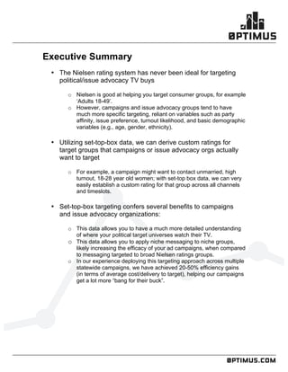 .comconfidential
	
  
	
  
	
  
Executive Summary
• The Nielsen rating system has never been ideal for targeting
political/issue advocacy TV buys
o Nielsen is good at helping you target consumer groups, for example
‘Adults 18-49’.
o However, campaigns and issue advocacy groups tend to have
much more specific targeting, reliant on variables such as party
affinity, issue preference, turnout likelihood, and basic demographic
variables (e.g., age, gender, ethnicity).
• Utilizing set-top-box data, we can derive custom ratings for
target groups that campaigns or issue advocacy orgs actually
want to target
o For example, a campaign might want to contact unmarried, high
turnout, 18-28 year old women; with set-top box data, we can very
easily establish a custom rating for that group across all channels
and timeslots.
• Set-top-box targeting confers several benefits to campaigns
and issue advocacy organizations:
o This data allows you to have a much more detailed understanding
of where your political target universes watch their TV.
o This data allows you to apply niche messaging to niche groups,
likely increasing the efficacy of your ad campaigns, when compared
to messaging targeted to broad Nielsen ratings groups.
o In our experience deploying this targeting approach across multiple
statewide campaigns, we have achieved 20-50% efficiency gains
(in terms of average cost/delivery to target), helping our campaigns
get a lot more “bang for their buck”.
 