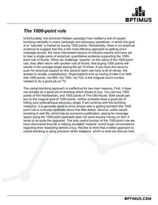 .comconfidential
	
  
	
  
	
  
The 1000-point rule
Unfortunately, the dominant Nielsen paradigm has instilled a sort of carpet-
bombing mentality in many campaign and advocacy operatives, in which the goal
is to “saturate” a market by buying 1000 points. Remarkably, there is no empirical
evidence to suggest that this is the most effective approach to getting one’s
message across. We have interviewed dozens of industry experts and have yet
to hear a single piece of empirical, quantitative evidence supporting the 1000-
point rule of thumb. When we challenge “experts” on the value of the 1000-point
rule, they often return with another rule of thumb, that buying 1000 points will
results in the average target seeing the ad 10 times. If you have the nerve to
push for empirical support on this second claim (we have a lot of nerve), the
answer is usually unsatisfactory. Organizations end up having to take it on faith
that 1000 points, not 900, not 1300, not 725, is the magical round number
needed to do a good job on TV.
The carpet-bombing approach is ineffective for two main reasons. First, it does
not actually do a good job of directing which shows to buy. You can buy 1000
points of Kim Kardashian, and 1000 points of This Old House. Both would get
you to the magical goal of 1000 points, neither probably does a good job of
hitting your political/issue advocacy target. If we continue with the bombing
metaphor, it is generally good to know whose side is getting bombed (the 1000
point rule is curiously apathetic about this little detail). Second, unlike carpet
bombing in real life, which has an economic justification, paying for message
space using the 1000-point approach does not save anyone money (in fact, it
tends to do quite the opposite). The only useful function of the 1000-point rule we
have discovered thus far is helping so-called “experts” avoid tough conversations
regarding their reasoning behind a buy. We like to think that a better approach to
carpet-bombing is using precision strike weapons, which is what we discuss next.
 