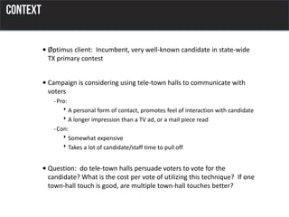 • Øptimus client: Incumbent, very well-known candidate in state-wide
TX primary contest
• Campaign is considering using tele-town halls to communicate with
voters
-Pro:
A personal form of contact, promotes feel of interaction with candidate
A longer impression than a TV ad, or a mail piece read
-Con:
Somewhat expensive
Takes a lot of candidate/staff time to pull off
• Question: do tele-town halls persuade voters to vote for the
candidate? What is the cost per vote of utilizing this technique? If one
town-hall touch is good, are multiple town-hall touches better?
 
