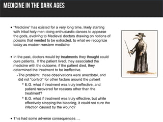 • “Medicine” has existed for a very long time, likely starting
with tribal holy-men doing enthusiastic dances to appease
the gods, evolving to Medieval doctors drawing on notions of
poisons that needed to be extracted, to what we recognize
today as modern western medicine
• In the past, doctors would try treatments they thought could
cure patients. If the patient lived, they associated the
medicine with the outcome, if the patient died, they
determined the treatment to be ineffective.
-The problem: these observations were anecdotal, and
did not “control” for other factors around the patient
E.G. what if treatment was truly ineffective, and
patient recovered for reasons other than the
treatment?
E.G. what if treatment was truly effective, but while
effectively stopping the bleeding, it could not cure the
infection caused by the wound?
• This had some adverse consequences….
 