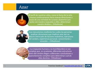 Francisco Sandoval | fasandoval@utpl.edu.ec
Azar
«El perfil de nuestras vidas, como la llama de la vela,
se mueve continuamente hacia nuevas direcciones a
causa de una variedad de sucesos aleatorios que,
junto con nuestra respuesta a ellos, determinan
nuestro destino.» (Mlodinow)
«Los mecanismos mediante los cuales las personas
analizan situaciones que implican azar son un
producto intrincado de factores evolutivos, estructura
del cerebro, experiencia personal, conocimiento y
emoción. » (Mlodinow)
«La respuesta humana a la incertidumbre es tan
compleja que, en ocasiones, diferentes estructuras
dentro del cerebro llegan a diferentes conclusiones y
aparentemente compiten para determinar cual de
ellas domina». (Mlodinow)
12
 