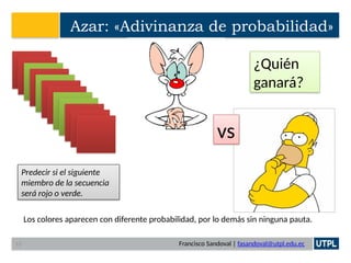Francisco Sandoval | fasandoval@utpl.edu.ec
Azar: «Adivinanza de probabilidad»
Predecir si el siguiente
miembro de la secuencia
será rojo o verde.
Los colores aparecen con diferente probabilidad, por lo demás sin ninguna pauta.
vs
¿Quién
ganará?
13
 