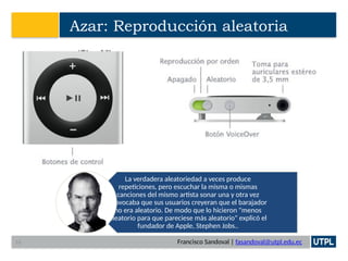 Francisco Sandoval | fasandoval@utpl.edu.ec
Azar: Reproducción aleatoria
La verdadera aleatoriedad a veces produce
repeticiones, pero escuchar la misma o mismas
canciones del mismo artista sonar una y otra vez
provocaba que sus usuarios creyeran que el barajador
no era aleatorio. De modo que lo hicieron "menos
aleatorio para que pareciese más aleatorio" explicó el
fundador de Apple, Stephen Jobs..
16
 