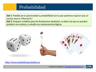 Francisco Sandoval | fasandoval@utpl.edu.ec
Probabilidad
Def 1: Medida de la oportunidad o probabilidad con la que podemos esperar que un
suceso ocurra. (Murray R.)
Def 2: Propone modelos para los fenómenos aleatorios, es decir, los que se pueden
predecir con certeza, y estudia sus consecuencias lógicas
http://www.estadisticaparatodos.es
20
 