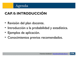 Francisco Sandoval | fasandoval@utpl.edu.ec
Agenda
CAP. 0: INTRODUCCIÓN
• Revisión del plan docente.
• Introducción a la probabilidad y estadística.
• Ejemplos de aplicación.
• Conocimientos previos recomendados.
2
 