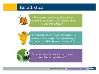 Francisco Sandoval | fasandoval@utpl.edu.ec
Estadística
«Si Juan se come dos pollos y Pepe
ninguno, la estadística dirá que tocaban
a uno por cabeza»
«Las estadísticas son como los bikinis, lo
que muestran es sugerente, pero lo que
esconden es vital» (Aaron Levenstein).
Es importante definir los datos para
resolver un problema?
22
 