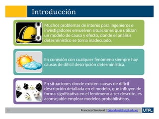 Francisco Sandoval | fasandoval@utpl.edu.ec
Introducción
Muchos problemas de interés para ingenieros e
investigadores envuelven situaciones que utilizan
un modelo de causa y efecto, donde el análisis
determinístico se torna inadecuado.
En conexión con cualquier fenómeno siempre hay
causas de difícil descripción determinística.
En situaciones donde existen causas de difícil
descripción detallada en el modelo, que influyen de
forma significativa en el fenómeno a ser descrito, es
aconsejable emplear modelos probabilísticos.
25
 