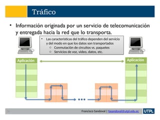 Francisco Sandoval | fasandoval@utpl.edu.ec
Tráfico
• Información originada por un servicio de telecomunicación
y entregada hacia la red que lo transporta.
Aplicación Aplicación
• Las características del tráfico dependen del servicio
y del modo en que los datos son transportados
o Conmutación de circuitos vs. paquetes
o Servicios de voz, video, datos, etc.
30
 
