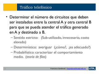 Francisco Sandoval | fasandoval@utpl.edu.ec
Tráfico telefónico
• Determinar el número de circuitos que deben
ser instalados entre la central A y otra central B
para que se pueda atender el tráfico generado
en A y destinado a B.
– Sentido estricto: (Sub-utilizado, innecesario, costo
elevado)
– Determinístico: averiguar (¿cómo?, ¿es adecuado?)
– Probabilístico: caracterizar el comportamiento
medio. (teoría de filas)
32
 