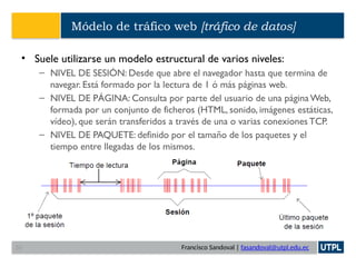 Francisco Sandoval | fasandoval@utpl.edu.ec
Módelo de tráfico web [tráfico de datos]
• Suele utilizarse un modelo estructural de varios niveles:
– NIVEL DE SESIÓN: Desde que abre el navegador hasta que termina de
navegar. Está formado por la lectura de 1 ó más páginas web.
– NIVEL DE PÁGINA: Consulta por parte del usuario de una página Web,
formada por un conjunto de ficheros (HTML, sonido, imágenes estáticas,
vídeo), que serán transferidos a través de una o varias conexiones TCP.
– NIVEL DE PAQUETE: definido por el tamaño de los paquetes y el
tiempo entre llegadas de los mismos.
33
 