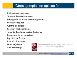 Francisco Sandoval | fasandoval@utpl.edu.ec
Otros ejemplos de aplicación
• Redes de computadores
• Sistemas de comunicaciones
• Propagación de ondas electromagnéticas
• Política de seguros
• Control de calidad
• Energía y medio ambiente
• Toma de decisiones, análisis de riesgos
• Resistencia de los materiales
• Ingeniera de Tráfico
• Mercado financiero
• Física y Química
• Vida personal (*)
38
 