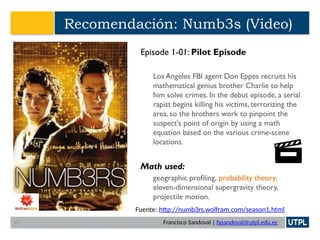 Francisco Sandoval | fasandoval@utpl.edu.ec
Recomendación: Numb3s (Video)
Episode 1-01: Pilot Episode
Los Angeles FBI agent Don Eppes recruits his
mathematical genius brother Charlie to help
him solve crimes. In the debut episode, a serial
rapist begins killing his victims, terrorizing the
area, so the brothers work to pinpoint the
suspect's point of origin by using a math
equation based on the various crime-scene
locations.
Math used:
geographic profiling, probability theory,
eleven-dimensional supergravity theory,
projectile motion.
Fuente: http://numb3rs.wolfram.com/season1.html
43
 