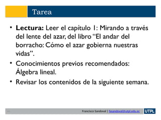 Francisco Sandoval | fasandoval@utpl.edu.ec
Tarea
• Lectura: Leer el capítulo 1: Mirando a través
del lente del azar, del libro “El andar del
borracho: Cómo el azar gobierna nuestras
vidas”.
• Conocimientos previos recomendados:
Álgebra lineal.
• Revisar los contenidos de la siguiente semana.
44
 