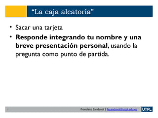 Francisco Sandoval | fasandoval@utpl.edu.ec
“La caja aleatoria”
• Sacar una tarjeta
• Responde integrando tu nombre y una
breve presentación personal, usando la
pregunta como punto de partida.
6
 