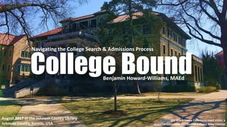 College Bound
Navigating the College Search & Admissions Process
August 2017 at the Johnson County Library
Johnson County, Kansas, USA
Image via Wikikmedia Commons used under a
Creative Commons Attribution / Share Alike License
Benjamin Howard-Williams, MAEd
 