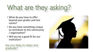 What are they asking?
Are you likely to retain and
graduate?
• What do you have to offer
beyond your grades and test
scores?
• Do you have something unique
to contribute to this community
/ organization?
• Will you be a good fit for our
institution?
 