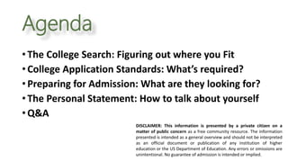 Agenda
DISCLAIMER: This information is presented by a private citizen on a
matter of public concern as a free community resource. The information
presented is intended as a general overview and should not be interpreted
as an official document or publication of any institution of higher
education or the US Department of Education. Any errors or omissions are
unintentional. No guarantee of admission is intended or implied.
• The College Search: Figuring out where you Fit
• College Application Standards: What’s required?
• Preparing for Admission: What are they looking for?
• The Personal Statement: How to talk about yourself
• Q&A
 