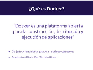 ¿Qué es Docker?
"Docker es una plataforma abierta
para la construcción, distribución y
ejecución de aplicaciones"
● Conjunto de herramientas para desarrolladores y operadores
● Arquitectura: Cliente (Go) / Servidor (Linux)
 