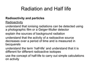 Radiation and Half life
Radioactivity and particles
Radioactivity
understand that ionising radiations can be detected using
a photographic film or a Geiger-Muller detector
explain the sources of background radiation
understand that the activity of a radioactive source
decreases over a period of time and is measured in
becquerels
understand the term ‘half-life’ and understand that it is
different for different radioactive isotopes
use the concept of half-life to carry out simple calculations
on activity
 
