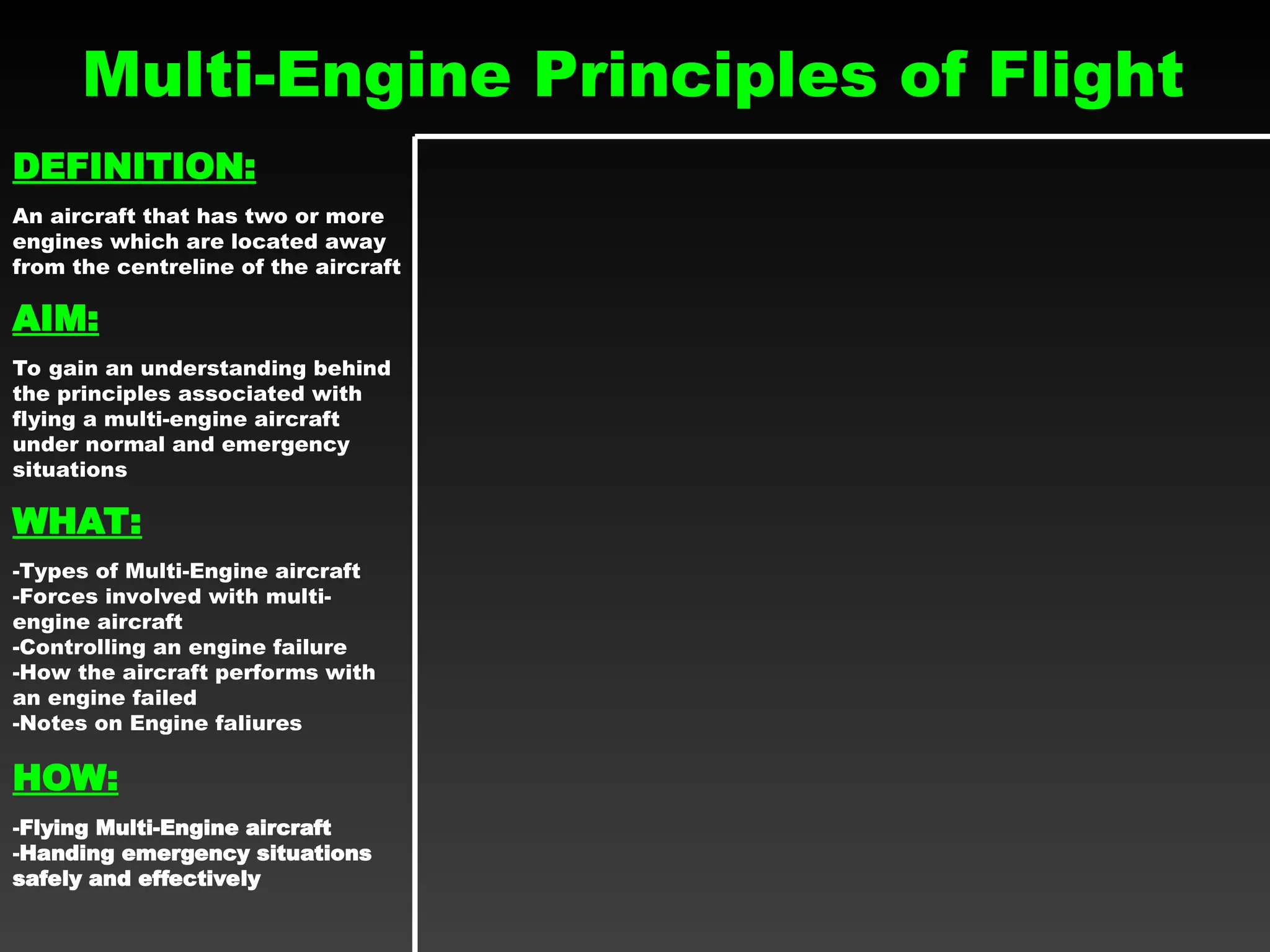 Multi-Engine Principles of Flight
DEFINITION:
An aircraft that has two or more
engines which are located away
from the centreline of the aircraft
AIM:
To gain an understanding behind
the principles associated with
flying a multi-engine aircraft
under normal and emergency
situations
WHAT:
-Types of Multi-Engine aircraft
-Forces involved with multi-
engine aircraft
-Controlling an engine failure
-How the aircraft performs with
an engine failed
-Notes on Engine faliures
HOW:
-Flying Multi-Engine aircraft
-Handing emergency situations
safely and effectively
 