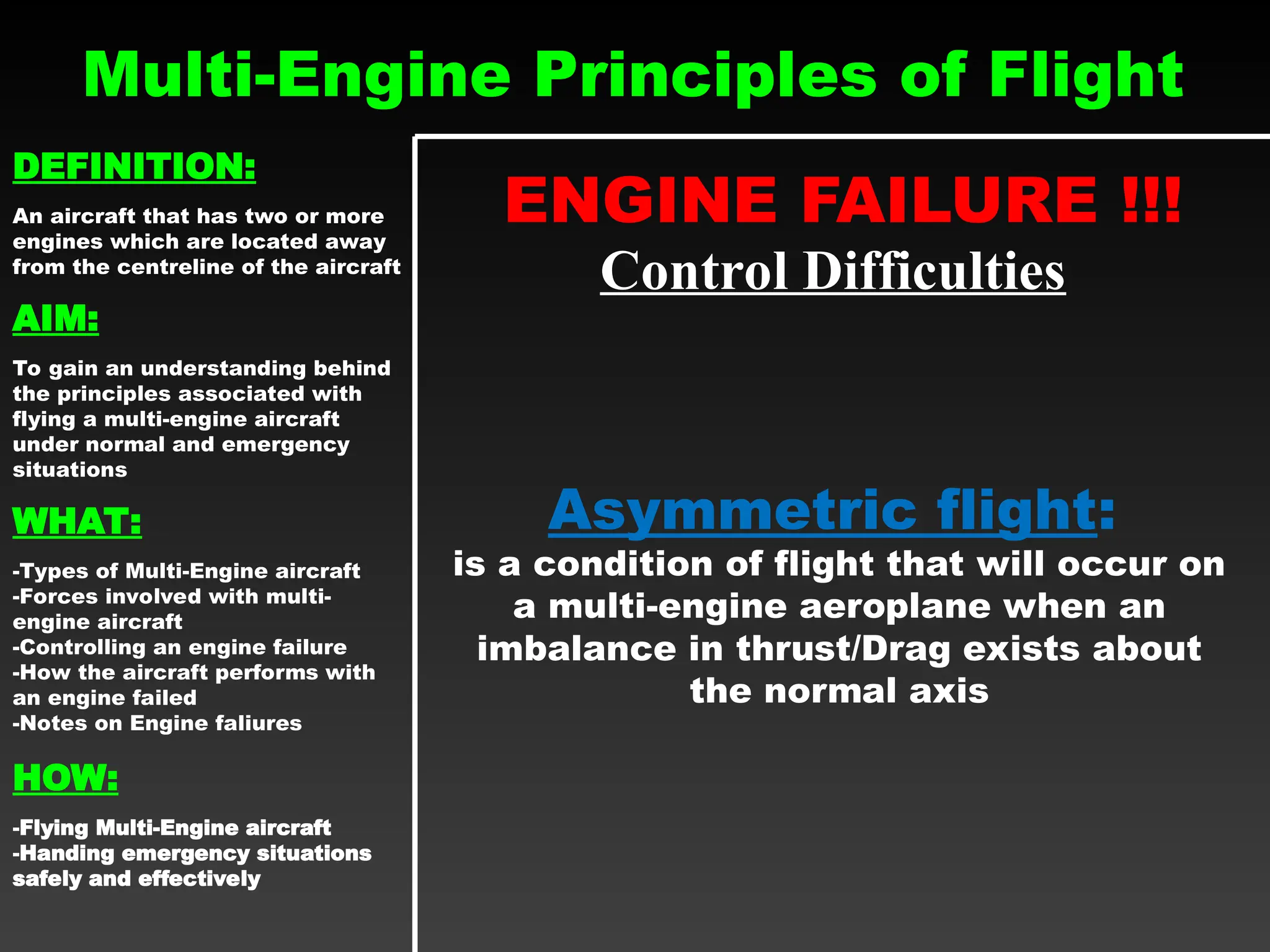 Multi-Engine Principles of Flight
ENGINE FAILURE !!!
Control Difficulties
Asymmetric flight:
is a condition of flight that will occur on
a multi-engine aeroplane when an
imbalance in thrust/Drag exists about
the normal axis
DEFINITION:
An aircraft that has two or more
engines which are located away
from the centreline of the aircraft
AIM:
To gain an understanding behind
the principles associated with
flying a multi-engine aircraft
under normal and emergency
situations
WHAT:
-Types of Multi-Engine aircraft
-Forces involved with multi-
engine aircraft
-Controlling an engine failure
-How the aircraft performs with
an engine failed
-Notes on Engine faliures
HOW:
-Flying Multi-Engine aircraft
-Handing emergency situations
safely and effectively
 