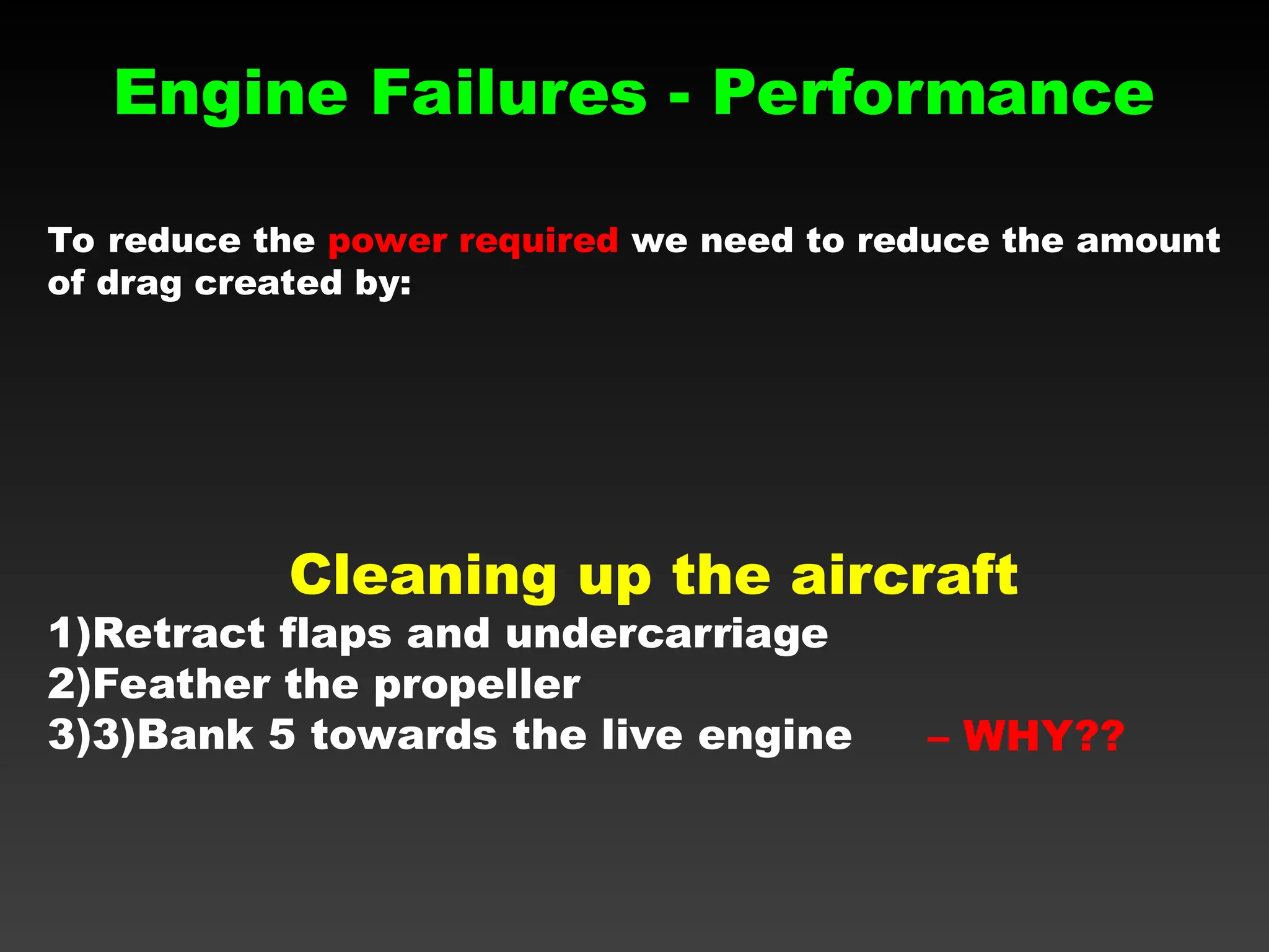 Engine Failures - Performance
To reduce the power required we need to reduce the amount
of drag created by:
– WHY??
Cleaning up the aircraft
1)Retract flaps and undercarriage
2)Feather the propeller
3)3)Bank 5 towards the live engine
 