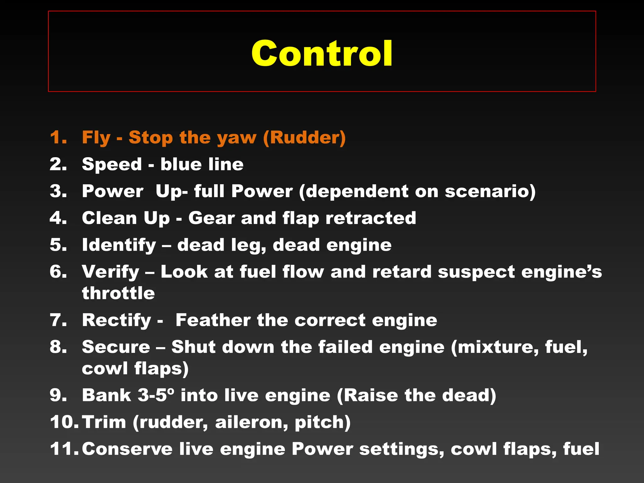 1. Fly - Stop the yaw (Rudder)
2. Speed - blue line
3. Power Up- full Power (dependent on scenario)
4. Clean Up - Gear and flap retracted
5. Identify – dead leg, dead engine
6. Verify – Look at fuel flow and retard suspect engine’s
throttle
7. Rectify - Feather the correct engine
8. Secure – Shut down the failed engine (mixture, fuel,
cowl flaps)
9. Bank 3-5º into live engine (Raise the dead)
10.Trim (rudder, aileron, pitch)
11.Conserve live engine Power settings, cowl flaps, fuel
Control
 