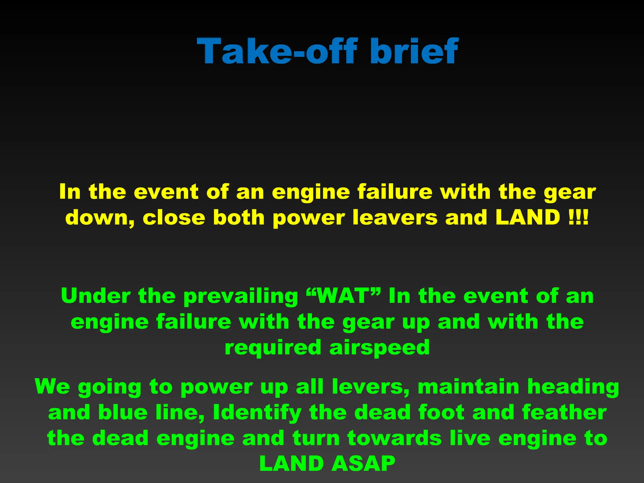 Take-off brief
In the event of an engine failure with the gear
down, close both power leavers and LAND !!!
Under the prevailing “WAT” In the event of an
engine failure with the gear up and with the
required airspeed
We going to power up all levers, maintain heading
and blue line, Identify the dead foot and feather
the dead engine and turn towards live engine to
LAND ASAP
 
