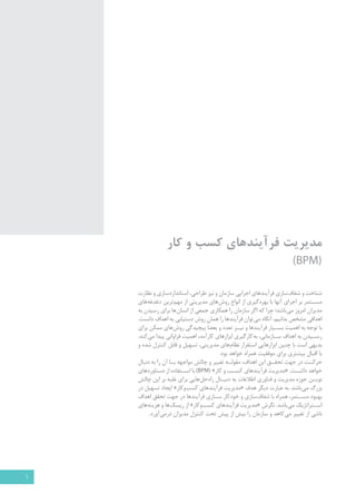 مدیریت فرآیندهای کسب و کار 
)BPM( 
شناخت و شفاف سازی فرآیندهای اجرایی سازمان و نیز طراحی، استانداردسازی و نظارت 
مس �تمر بر اجرای آنها با بهره گیری از انواع روش های مدیریتی از مهم ترین دغدغه های 
مدیران امروز می باشد؛ چرا که اگر سازمان را همکاري جمعي از انسان ها برای رسيدن به 
اهدافی مشخص بدانیم، آنگاه می توان فرآيندها را همان روش دستيابي به اهداف دانست. 
با توجه به اهمیت بس �یار فرآیندها و نی �ز تعدد و بعضاً پیچیدگی روش های ممکن براي 
رس �يدن به اهداف س �ازمانی، به کارگیری ابزارهای کارآمد، اهمیت فراوانی پيدا مي کند. 
بدیهی است با چنین ابزارهایی استقرار نظام های مدیریتی، تسهیل و قابل کنترل شده و 
با اقبال بیشتری برای موفقیت همراه خواهد بود. 
حرک �ت در جهت تحق �ق این اهداف، مقول �ه تغییر و چالش مواجهه ب �ا آن را به دنبال 
خواهد داش �ت. «مدیریت فرآیندهای کس �ب و کار BPM( » ( با اس �تفاده از دستاوردهای 
نوی �ن حوزه مدیریت و فناوری اطلاعات به دنب �ال راه حل هایی برای غلبه بر این چالش 
بزرگ می باشد. به عبارت دیگر هدف «مدیریت فرآیندهای کسب وکار » ایجاد تسهیل در 
بهبود مس �تمر، همراه با شفاف سازی و خودکار س �ازی فرآیندها در جهت تحقق اهداف 
اس �تراتژیک می باشد. نگرش «مدیریت فرآیندهای کسب وکار » از ریسک ها و هزینه های 
ناشی از تغییر می کاهد و سازمان را بیش از پیش تحت کنترل مدیران درمی آورد. 
1 
 