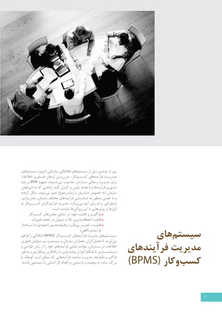 سیستم های 
مدیریت فرآیندهای 
کسب وکار ) )BPMS 
پس از چندین نسل از سیستم های اطلاعاتی سازمانی، امروزه سیستم های 
مدیری �ت فرآیندهای کس �ب وکار، مدرن ترین ارمغان فن �اوری اطلاعات 
برای مدیریت و تعالی س �ازمان محسوب می ش �وند. مفهوم BPM بر پايه 
تئ �وري فرآيندها و با هدف پایش و كنترل كليه راه هايي كه به ذي نفعان 
سازمان )به خصوص مشتريان و ارباب رجوع( ختم مي شوند، شكل گرفته 
و به همین منظور به شناس �ایی فرآيندهاي مختلف سازمان، مدل سازي، 
بازطراحي و اج �راي آنها می پردازد. مديريت فرآيندگراي كس �ب وكار به 
ابزارها و روش هایی با این ویژگی ها نیازمند است: 
فراگیری و قابلیت نفوذ در تمامی بخش های کسب وکار 
قابلیت انعطاف پذیری بالا و تسهیل در انجام تغییرات 
قابلی �ت تغیی �ر رویک �رد وظیفه مح �ور )عمودي( با س �اختار 
فرآیندی )افقی( 
سیس �تم های مديريت فرآيندهای كس �ب وكار ) BPMS ( امكاناتي را فراهم 
مي آورند تا تحلیل گران، معماران سازمان و سیستم و نیز متولیان فناوری 
اطلاعات در س �ازمان، بتوانند تمامی فرآیندهای خود را از زمان طراحي و 
مستندس �ازی تا هنگام اجرا و پياده سازي، با راهكاري نرم افزاري و به طور 
فراگير و يكپارچه، مدیریت نمایند؛ فرآیندهایی که ممکن است کوچک یا 
بزرگ، ساده یا پیچیده و یا مبتني بر انجام كار انساني يا سيستمي باشند. 
2 
 