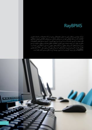 RayBPMS 
شرکت مهندسی نرم افزار رایورز به عنوان مجموعه ای پیشرو در ارائه محصولات و خدمات فناوری 
اطلاعات که با س �ابقه طولانی خود در نس �ل های مختلف سیستم های اطلاعاتی همواره جایگاهی 
قابل توجه در کش �ور داش �ته اس �ت، این بار نیز با بهره گیری از آخرین دستاوردهای تکنولوژیک، 
مأموریت خود را در عرضه خدمات نوین فناوری اطلاعات تحقق بخشیده و موفق به تولید سیستم 
مدیریت فرآیندهای کسب وکار منطبق بر استانداردهای جهانی و به صورت کاملاً بومی شده است. 
نگارش نخست «سیستم مدیریت فرآیندهای کسب وکار رایورز » در پاییز سال 1390 با نام تجاري 
RayBPMS به بازار عرضه گرديده و تا به امروز، توسعه آن به شکل مستمر ادامه یافته است. 
3 
 